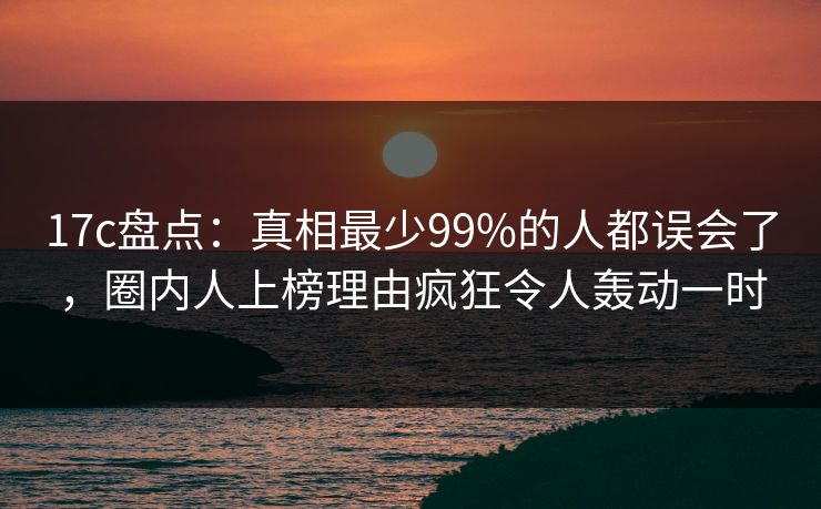 17c盘点：真相最少99%的人都误会了，圈内人上榜理由疯狂令人轰动一时
