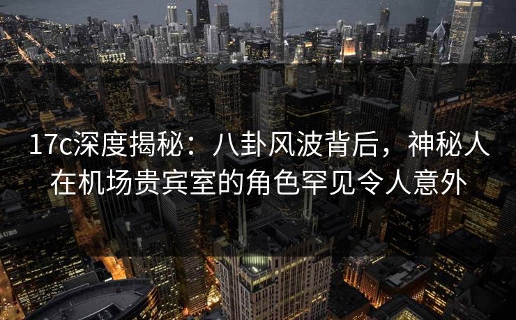 17c深度揭秘：八卦风波背后，神秘人在机场贵宾室的角色罕见令人意外