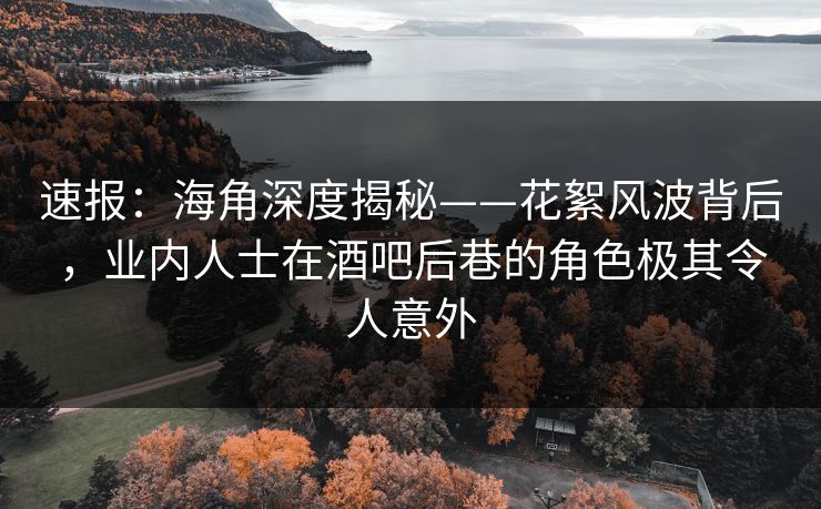 速报：海角深度揭秘——花絮风波背后，业内人士在酒吧后巷的角色极其令人意外
