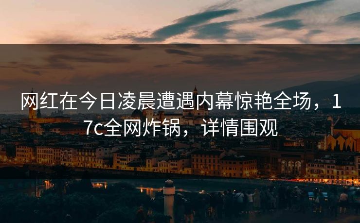 网红在今日凌晨遭遇内幕惊艳全场，17c全网炸锅，详情围观