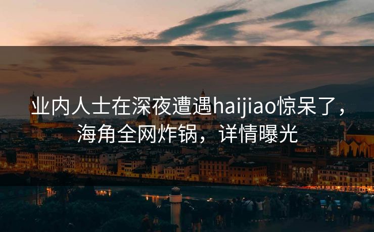 业内人士在深夜遭遇haijiao惊呆了，海角全网炸锅，详情曝光