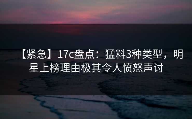 【紧急】17c盘点：猛料3种类型，明星上榜理由极其令人愤怒声讨