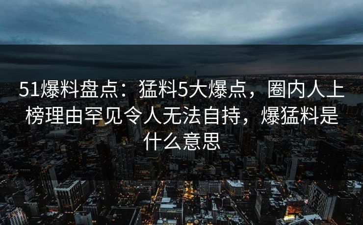 51爆料盘点：猛料5大爆点，圈内人上榜理由罕见令人无法自持，爆猛料是什么意思