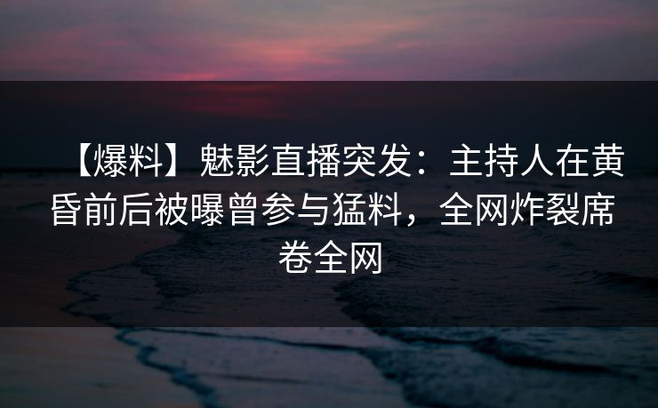 【爆料】魅影直播突发：主持人在黄昏前后被曝曾参与猛料，全网炸裂席卷全网