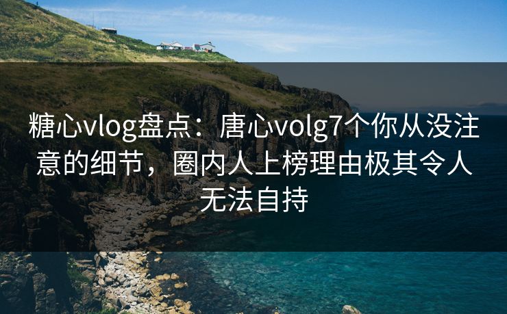糖心vlog盘点：唐心volg7个你从没注意的细节，圈内人上榜理由极其令人无法自持
