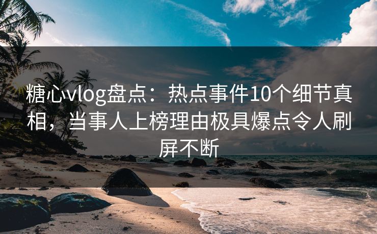 糖心vlog盘点：热点事件10个细节真相，当事人上榜理由极具爆点令人刷屏不断