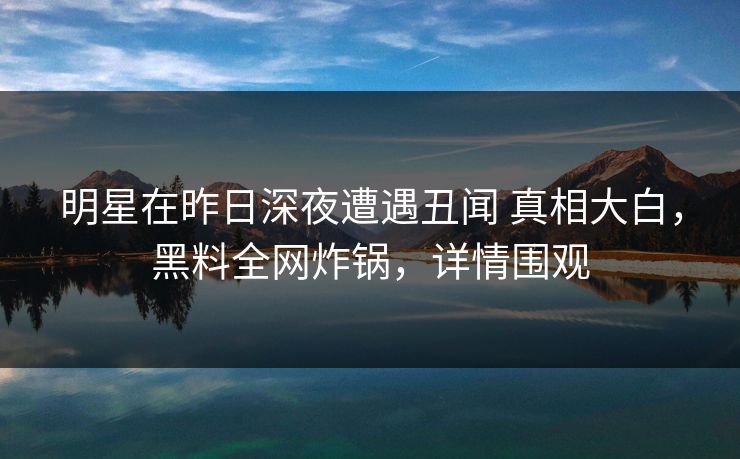 明星在昨日深夜遭遇丑闻 真相大白,黑料全网炸锅,详情围观