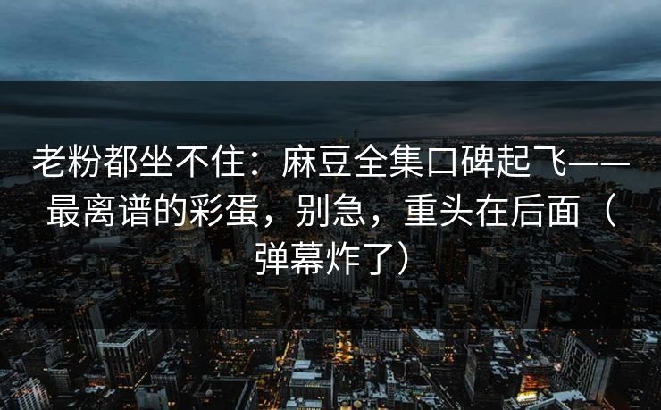 老粉都坐不住：麻豆全集口碑起飞——最离谱的彩蛋，别急，重头在后面（弹幕炸了）  第1张
