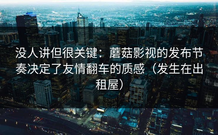 没人讲但很关键：蘑菇影视的发布节奏决定了友情翻车的质感（发生在出租屋）  第1张