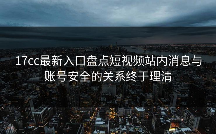 17cc最新入口盘点短视频站内消息与账号安全的关系终于理清