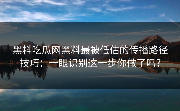 黑料吃瓜网黑料最被低估的传播路径技巧：一眼识别这一步你做了吗？
