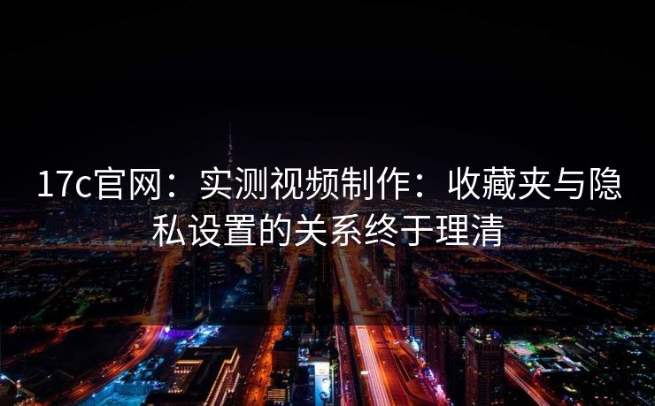 17c官网：实测视频制作：收藏夹与隐私设置的关系终于理清