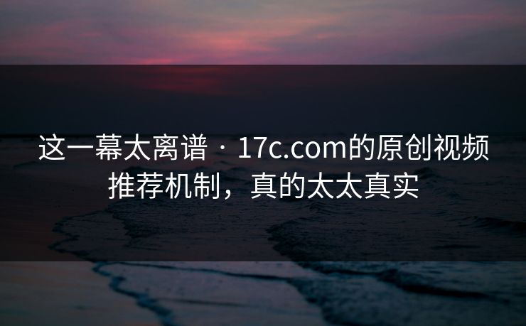 这一幕太离谱 · 17c.com的原创视频推荐机制,真的太太真实 这一幕太离谱 · 17c.com的原创视频推荐机制,真的太太真实