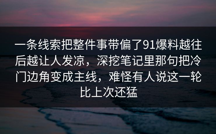 一条线索把整件事带偏了91爆料越往后越让人发凉，深挖笔记里那句把冷门边角变成主线，难怪有人说这一轮比上次还猛
