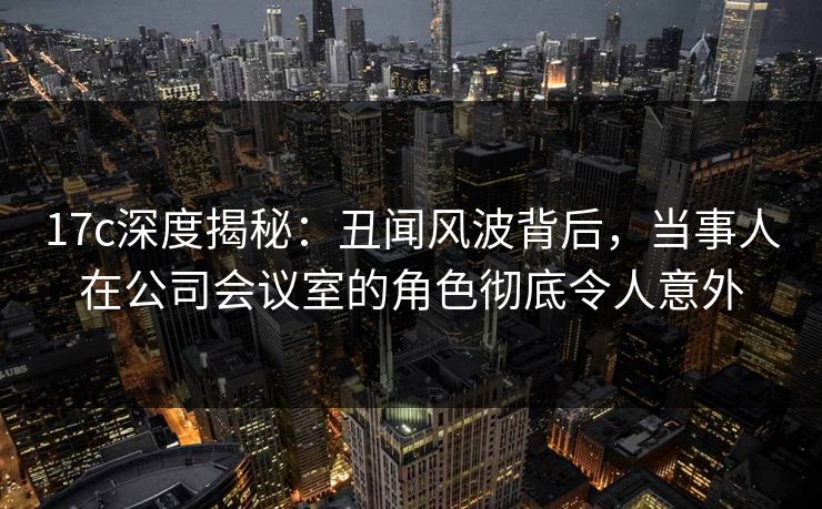 17c深度揭秘：丑闻风波背后，当事人在公司会议室的角色彻底令人意外