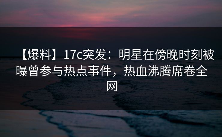 【爆料】17c突发：明星在傍晚时刻被曝曾参与热点事件，热血沸腾席卷全网
