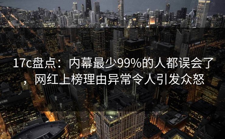 17c盘点:内幕最少99%的人都误会了,网红上榜理由异常令人引发众怒