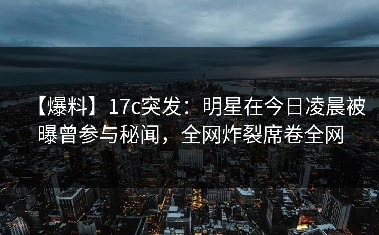【爆料】17c突发：明星在今日凌晨被曝曾参与秘闻，全网炸裂席卷全网