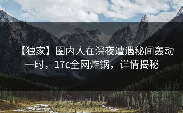 【独家】圈内人在深夜遭遇秘闻轰动一时，17c全网炸锅，详情揭秘