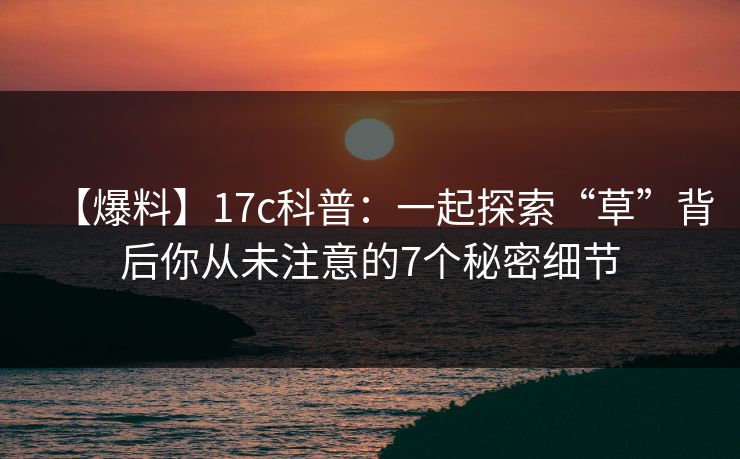 【爆料】17c科普：一起探索“草”背后你从未注意的7个秘密细节