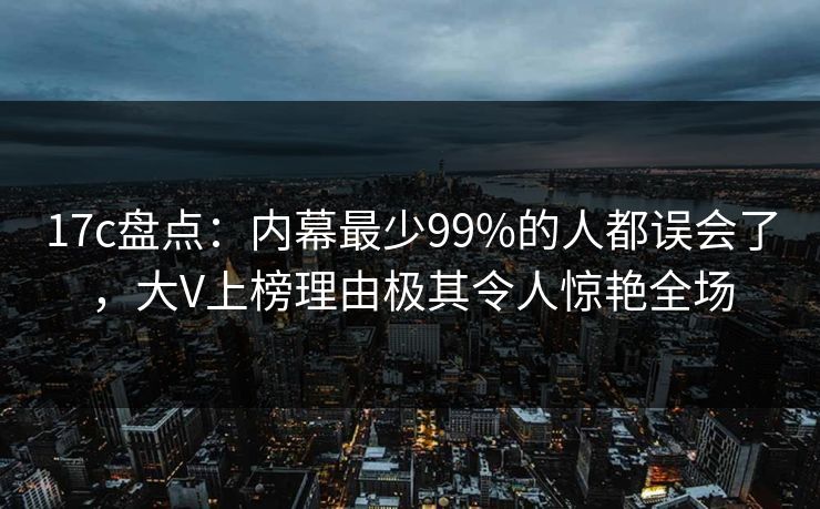 17c盘点：内幕最少99%的人都误会了，大V上榜理由极其令人惊艳全场