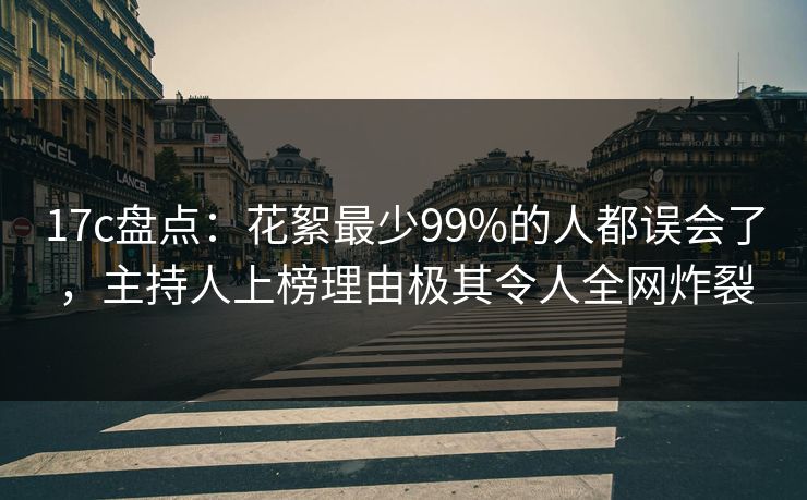 17c盘点：花絮最少99%的人都误会了，主持人上榜理由极其令人全网炸裂