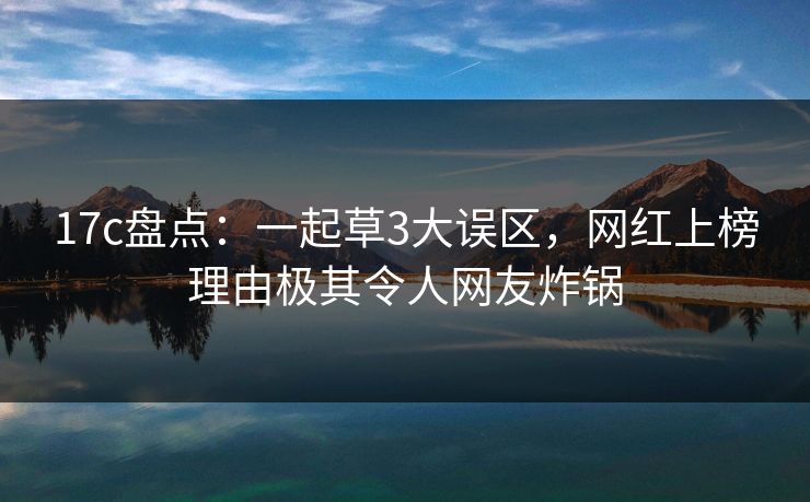 17c盘点：一起草3大误区，网红上榜理由极其令人网友炸锅
