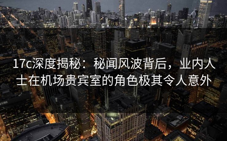 17c深度揭秘：秘闻风波背后，业内人士在机场贵宾室的角色极其令人意外