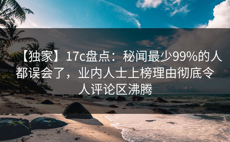 【独家】17c盘点：秘闻最少99%的人都误会了，业内人士上榜理由彻底令人评论区沸腾