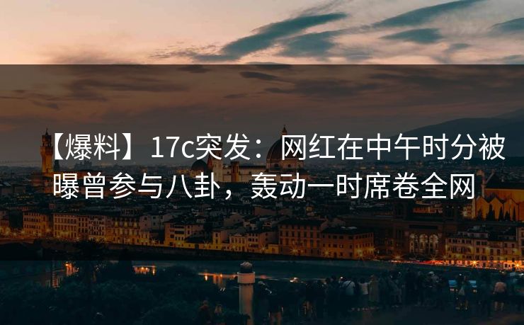 【爆料】17c突发：网红在中午时分被曝曾参与八卦，轰动一时席卷全网