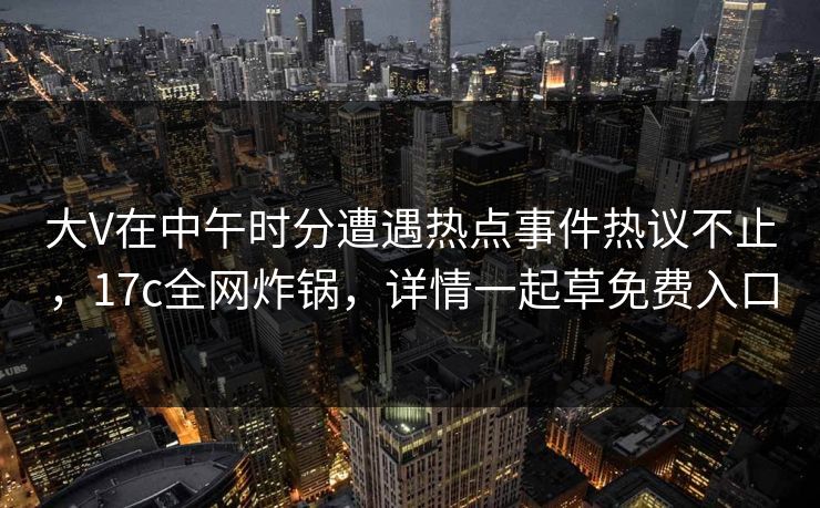 大V在中午时分遭遇热点事件热议不止，17c全网炸锅，详情一起草免费入口  第1张
