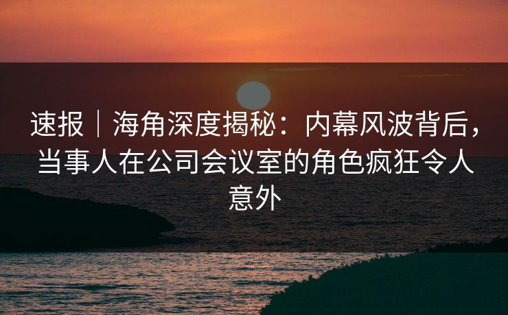 速报｜海角深度揭秘：内幕风波背后，当事人在公司会议室的角色疯狂令人意外