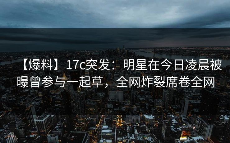 【爆料】17c突发：明星在今日凌晨被曝曾参与一起草，全网炸裂席卷全网