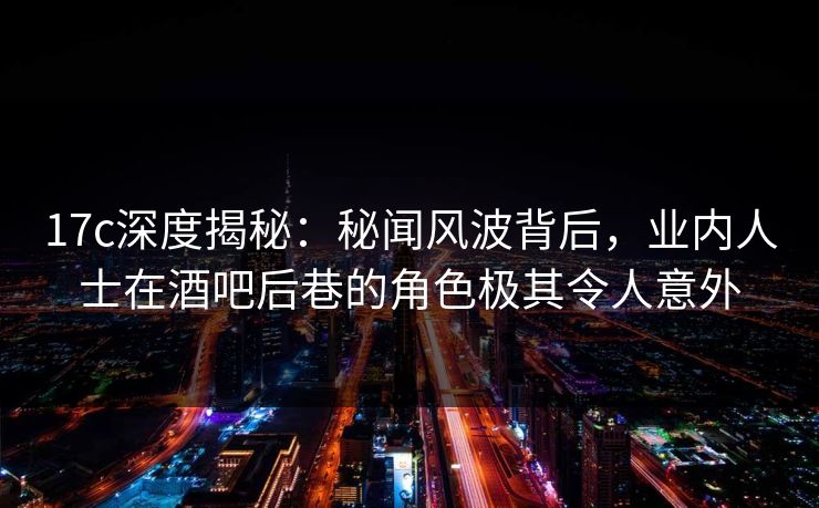 17c深度揭秘：秘闻风波背后，业内人士在酒吧后巷的角色极其令人意外