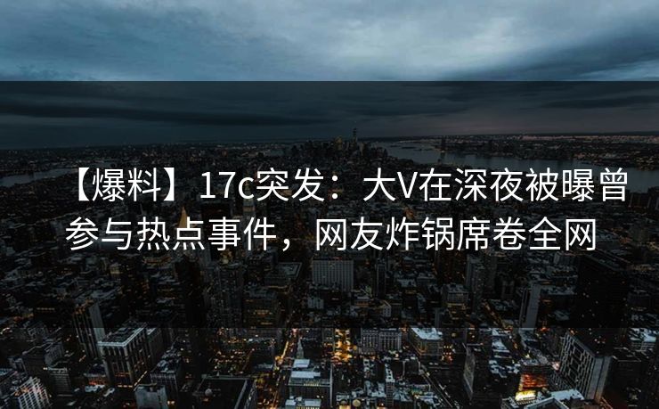 【爆料】17c突发：大V在深夜被曝曾参与热点事件，网友炸锅席卷全网