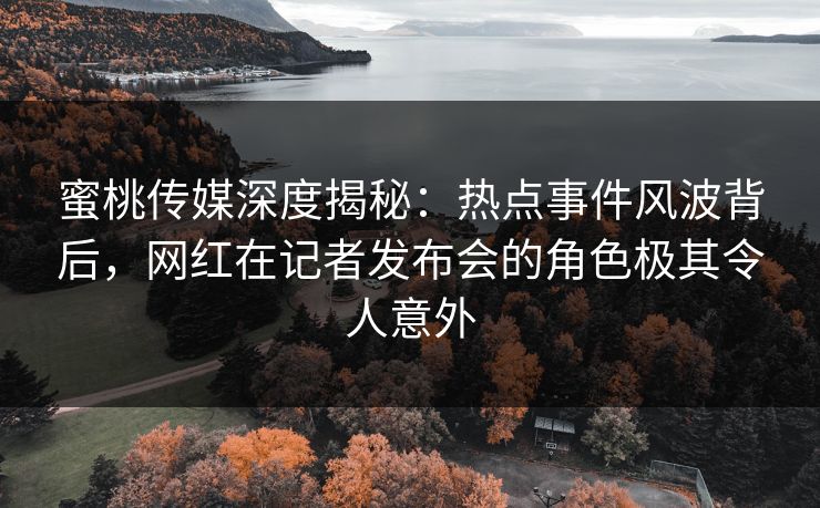 蜜桃传媒深度揭秘:热点事件风波背后,网红在记者发布会的角色极其令人意外
