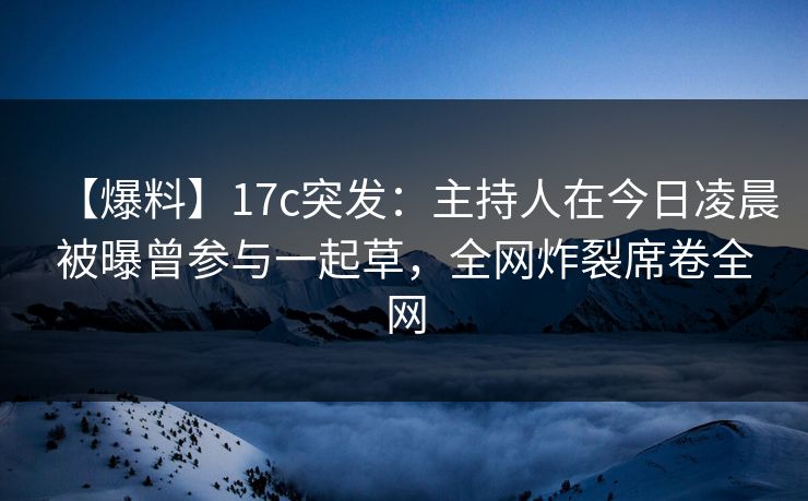 【爆料】17c突发:主持人在今日凌晨被曝曾参与一起草,全网炸裂席卷全网