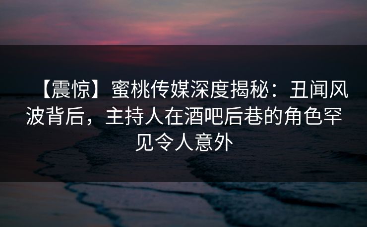 【震惊】蜜桃传媒深度揭秘:丑闻风波背后,主持人在酒吧后巷的角色罕见令人意外