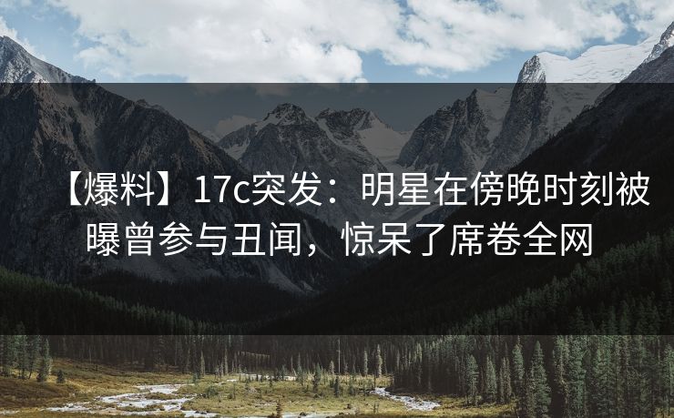 【爆料】17c突发:明星在傍晚时刻被曝曾参与丑闻,惊呆了席卷全网