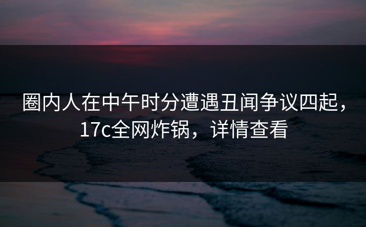 圈内人在中午时分遭遇丑闻争议四起,17c全网炸锅,详情查看