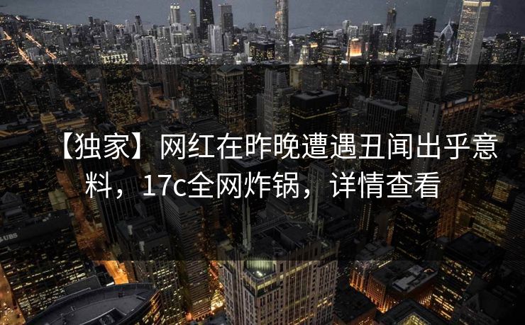 【独家】网红在昨晚遭遇丑闻出乎意料,17c全网炸锅,详情查看