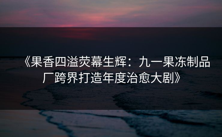 《果香四溢荧幕生辉:九一果冻制品厂跨界打造年度治愈大剧》