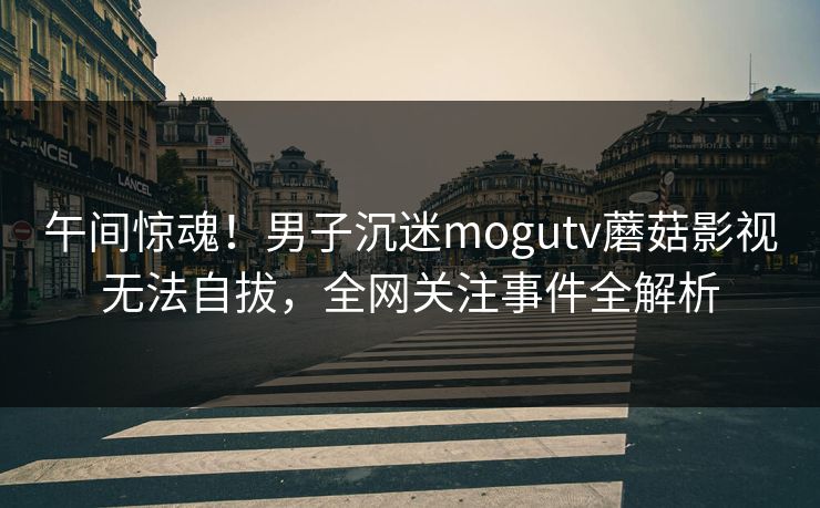 午间惊魂!男子沉迷mogutv蘑菇影视无法自拔,全网关注事件全解析