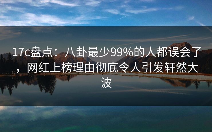 17c盘点:八卦最少99%的人都误会了,网红上榜理由彻底令人引发轩然大波