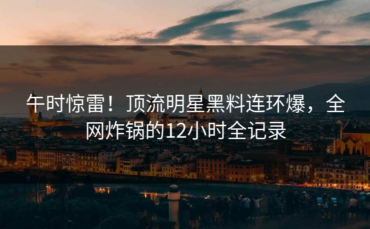 午时惊雷!顶流明星黑料连环爆,全网炸锅的12小时全记录