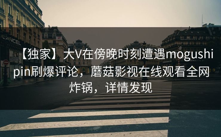 【独家】大V在傍晚时刻遭遇mogushipin刷爆评论,蘑菇影视在线观看全网炸锅,详情发现