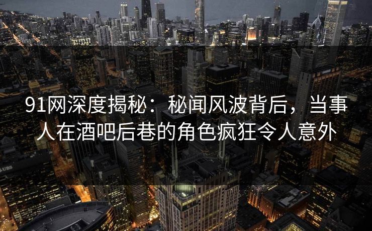 91网深度揭秘:秘闻风波背后,当事人在酒吧后巷的角色疯狂令人意外