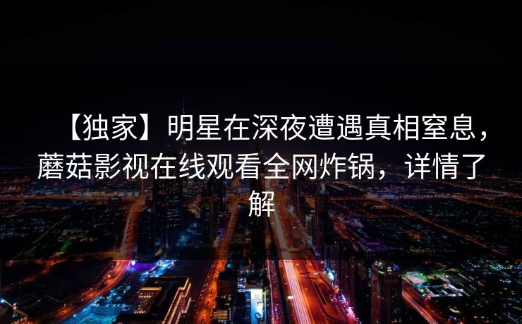 【独家】明星在深夜遭遇真相窒息,蘑菇影视在线观看全网炸锅,详情了解 【独家】明星在深夜遭遇真相窒息,蘑菇影视在线观看全网炸锅,详情了解