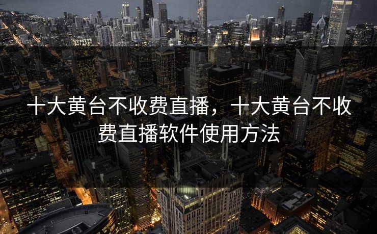 十大黄台不收费直播，十大黄台不收费直播软件使用方法