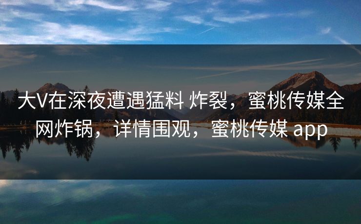大V在深夜遭遇猛料 炸裂，蜜桃传媒全网炸锅，详情围观，蜜桃传媒 app